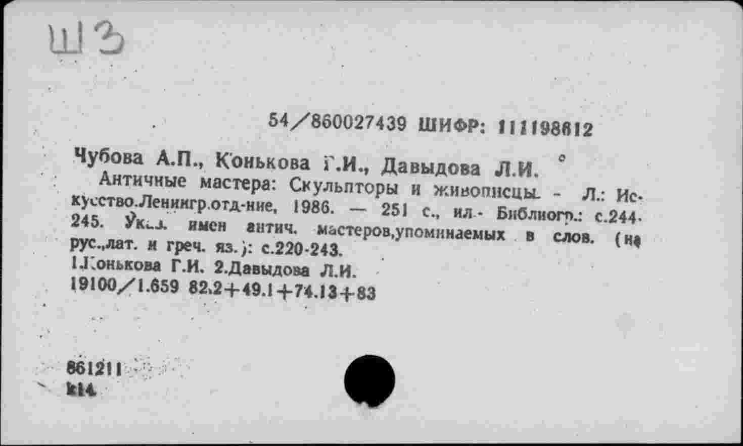 ﻿54/860027439 ШИФР: 111198612
Чубова А.П., Конькова Г.И., Давыдова Л.И.
Античные мастера: Скульпторы и живописцы. - Л.: Ис-кусство.Ленингр.отд-ние, 1986. — 251 с., ил- Библиогп.: с.244-245. Лих имсн антич. мастеров,упоминаемых в слов, (и* рус.,лат. и греч. яз.): с.220-243.
1 .Конькова Г.И. 2.Давыдова Л.И.
19100/1.659 82.2+49.1 +74.13+83
861211 -кН